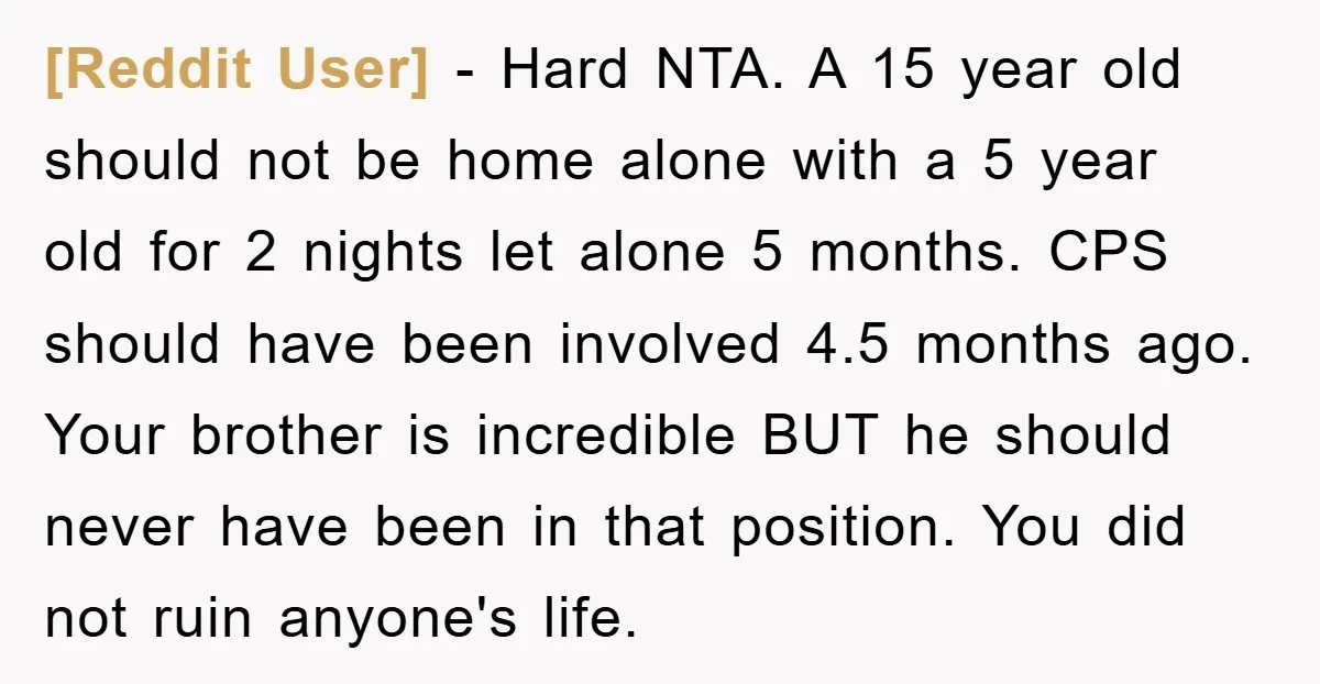 [Reddit User] − Hard NTA. A 15 year old should not be home alone with a 5 year old for 2 nights let alone 5 months. CPS should have been...