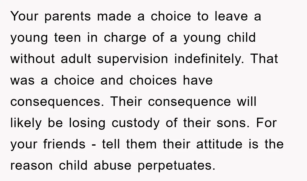 Your parents made a choice to leave a young teen in charge of a young child without adult supervision indefinitely. That was a choice and choices have consequences. Their consequence...