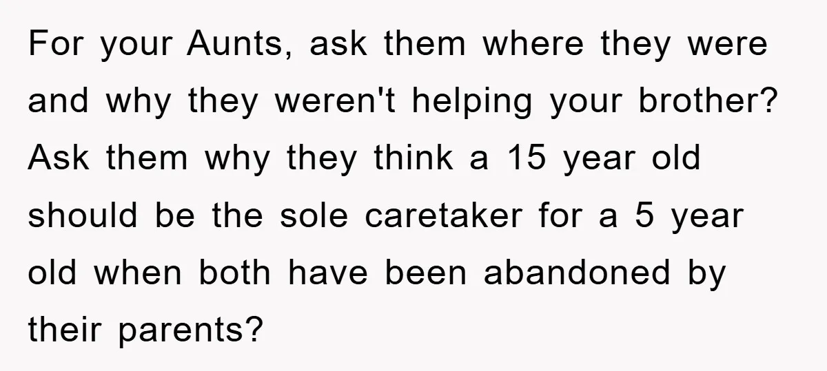 For your Aunts, ask them where they were and why they weren't helping your brother? Ask them why they think a 15 year old should be the sole caretaker for...