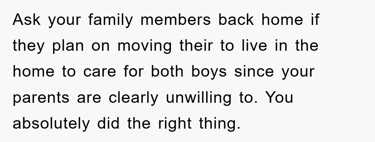 Ask your family members back home if they plan on moving their to live in the home to care for both boys since your parents are clearly unwilling to. You...