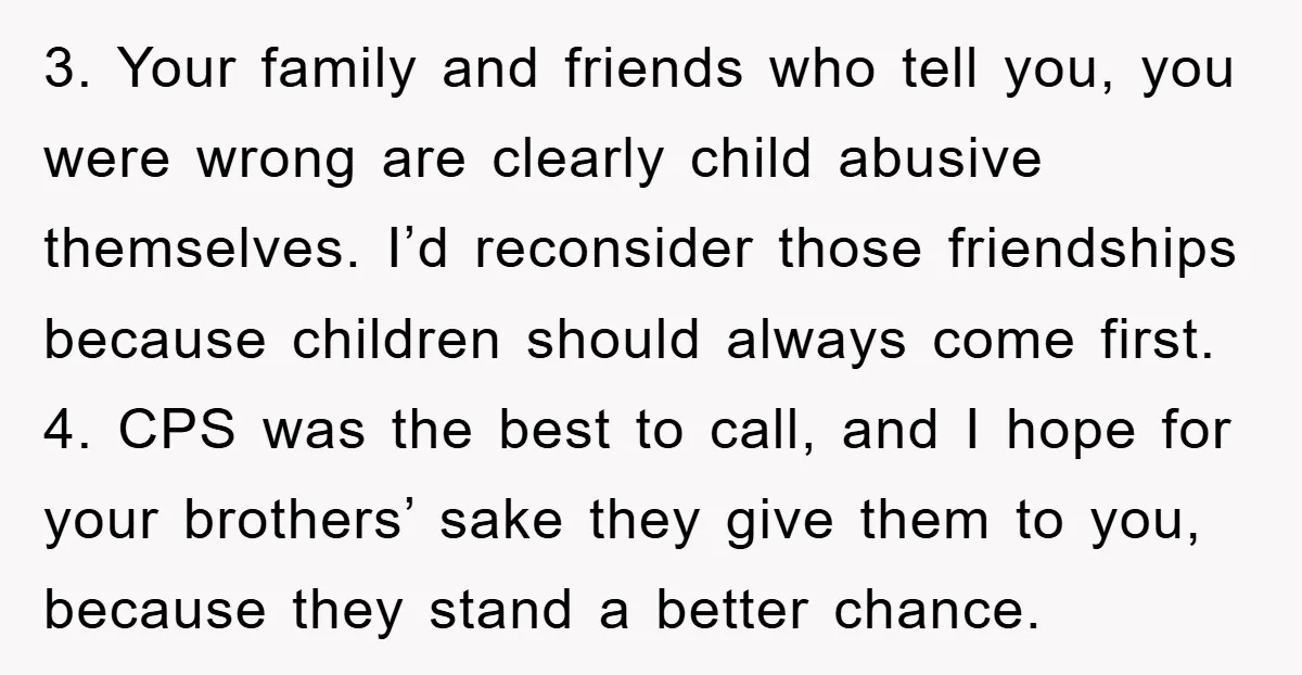 3. Your family and friends who tell you, you were wrong are clearly child abusive themselves. I’d reconsider those friendships because children should always come first. 4. CPS was the...