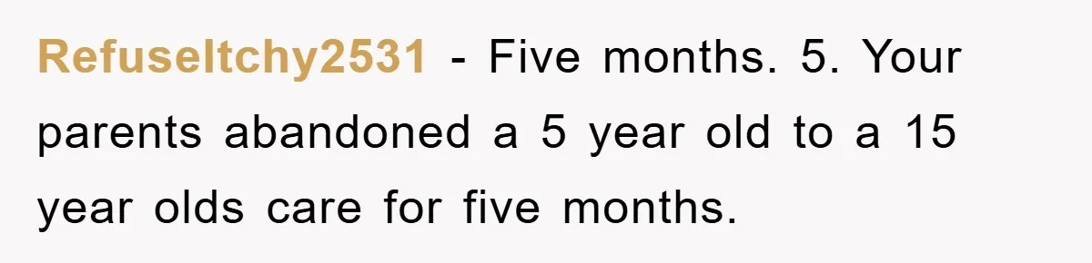 RefuseItchy2531 − Five months. 5. Your parents abandoned a 5 year old to a 15 year olds care for five months.