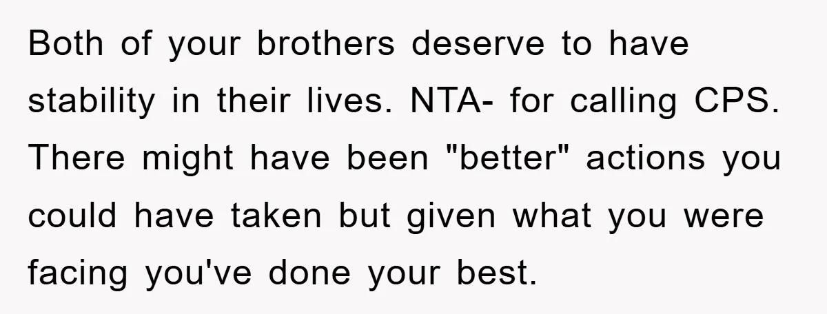 Both of your brothers deserve to have stability in their lives. NTA- for calling CPS. There might have been "better" actions you could have taken but given what you were...