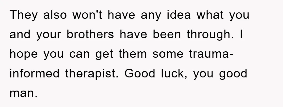 They also won't have any idea what you and your brothers have been through. I hope you can get them some trauma-informed therapist. Good luck, you good man.
