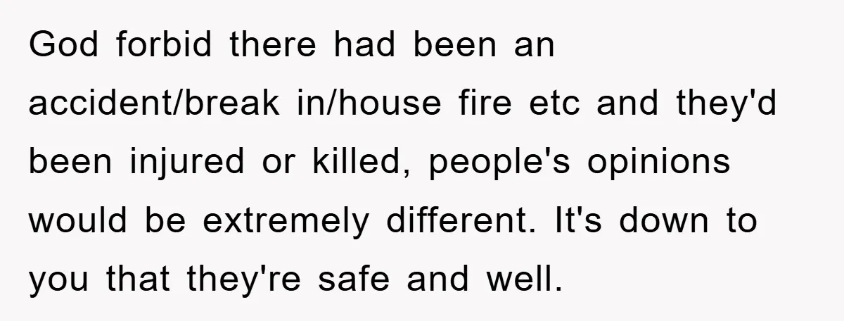 God forbid there had been an accident/break in/house fire etc and they'd been injured or killed, people's opinions would be extremely different. It's down to you that they're safe and...