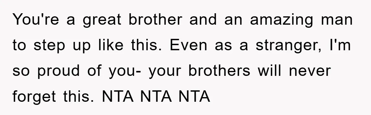 You're a great brother and an amazing man to step up like this. Even as a stranger, I'm so proud of you- your brothers will never forget this. NTA NTA...