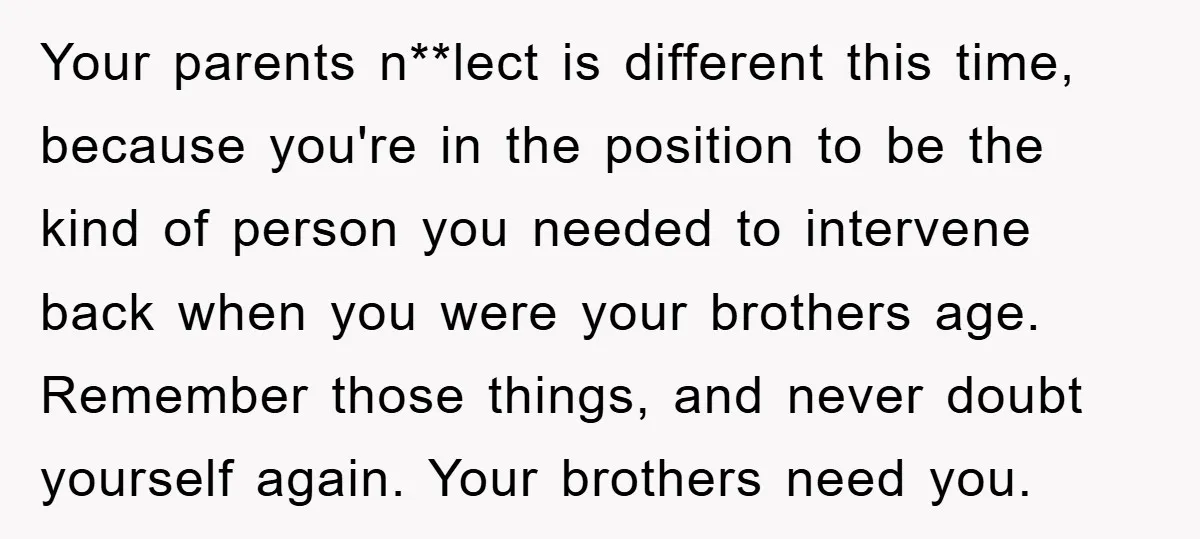 Your parents n**lect is different this time, because you're in the position to be the kind of person you needed to intervene back when you were your brothers age. Remember...