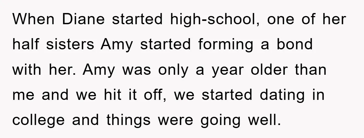 When Diane started high-school, one of her half sisters Amy started forming a bond with her. Amy was only a year older than me and we hit it off, we...