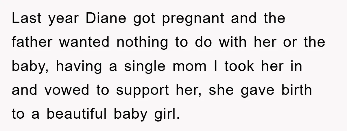 Last year Diane got pregnant and the father wanted nothing to do with her or the baby, having a single mom I took her in and vowed to support her,...