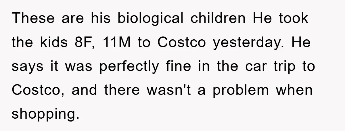 These are his biological children He took the kids 8F, 11M to Costco yesterday. He says it was perfectly fine in the car trip to Costco, and there wasn't a...