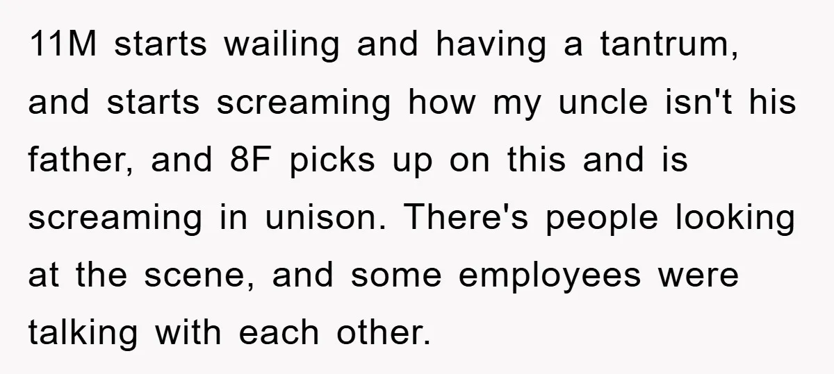 11M starts wailing and having a tantrum, and starts screaming how my uncle isn't his father, and 8F picks up on this and is screaming in unison. There's people looking...