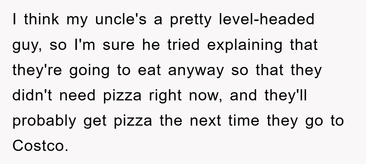 I think my uncle's a pretty level-headed guy, so I'm sure he tried explaining that they're going to eat anyway so that they didn't need pizza right now, and they'll...