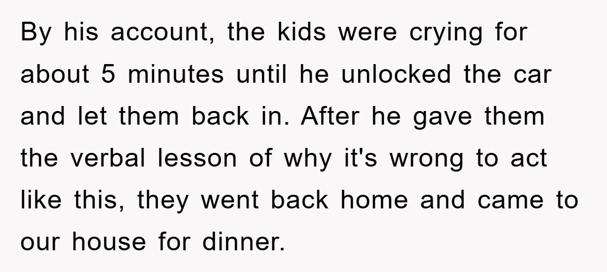 By his account, the kids were crying for about 5 minutes until he unlocked the car and let them back in. After he gave them the verbal lesson of why...