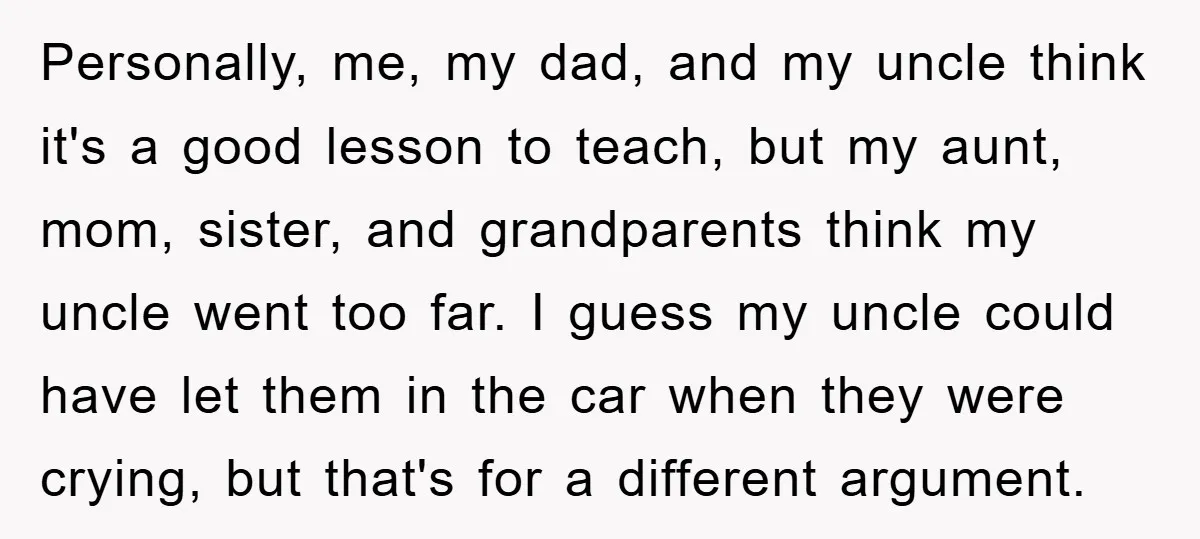 Personally, me, my dad, and my uncle think it's a good lesson to teach, but my aunt, mom, sister, and grandparents think my uncle went too far. I guess my...