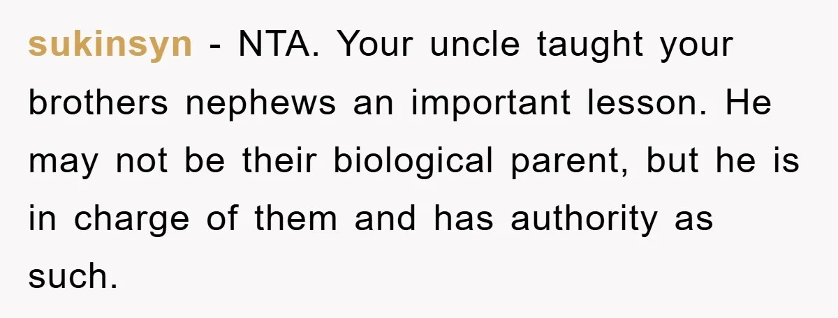 sukinsyn − NTA. Your uncle taught your brothers nephews an important lesson. He may not be their biological parent, but he is in charge of them and has authority as...