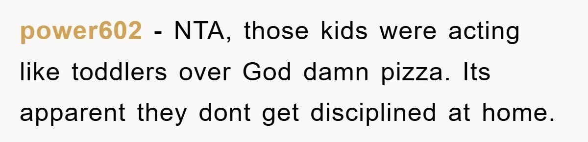 power602 − NTA, those kids were acting like toddlers over God damn pizza. Its apparent they dont get disciplined at home.
