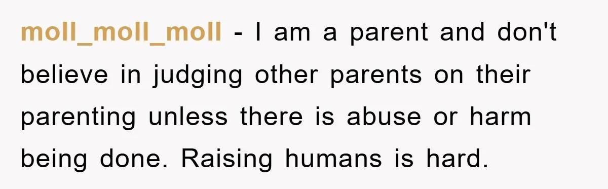 moll_moll_moll − I am a parent and don't believe in judging other parents on their parenting unless there is abuse or harm being done. Raising humans is hard.
