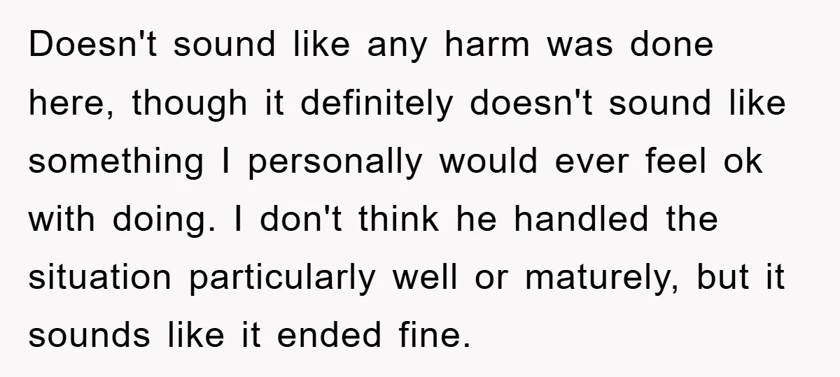Doesn't sound like any harm was done here, though it definitely doesn't sound like something I personally would ever feel ok with doing. I don't think he handled the situation...
