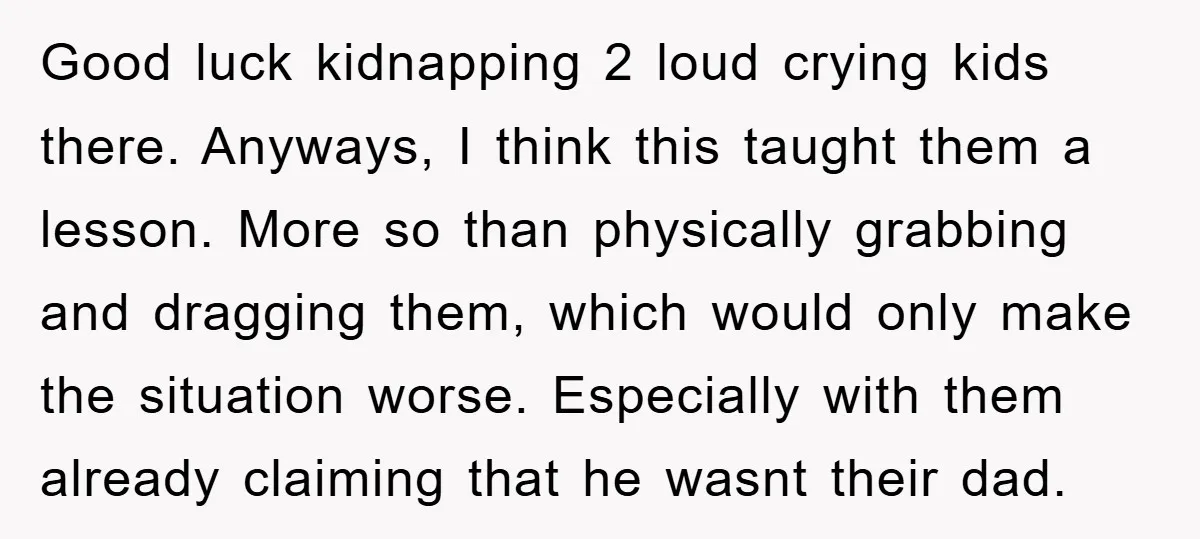 Good luck kidnapping 2 loud crying kids there. Anyways, I think this taught them a lesson. More so than physically grabbing and dragging them, which would only make the situation...