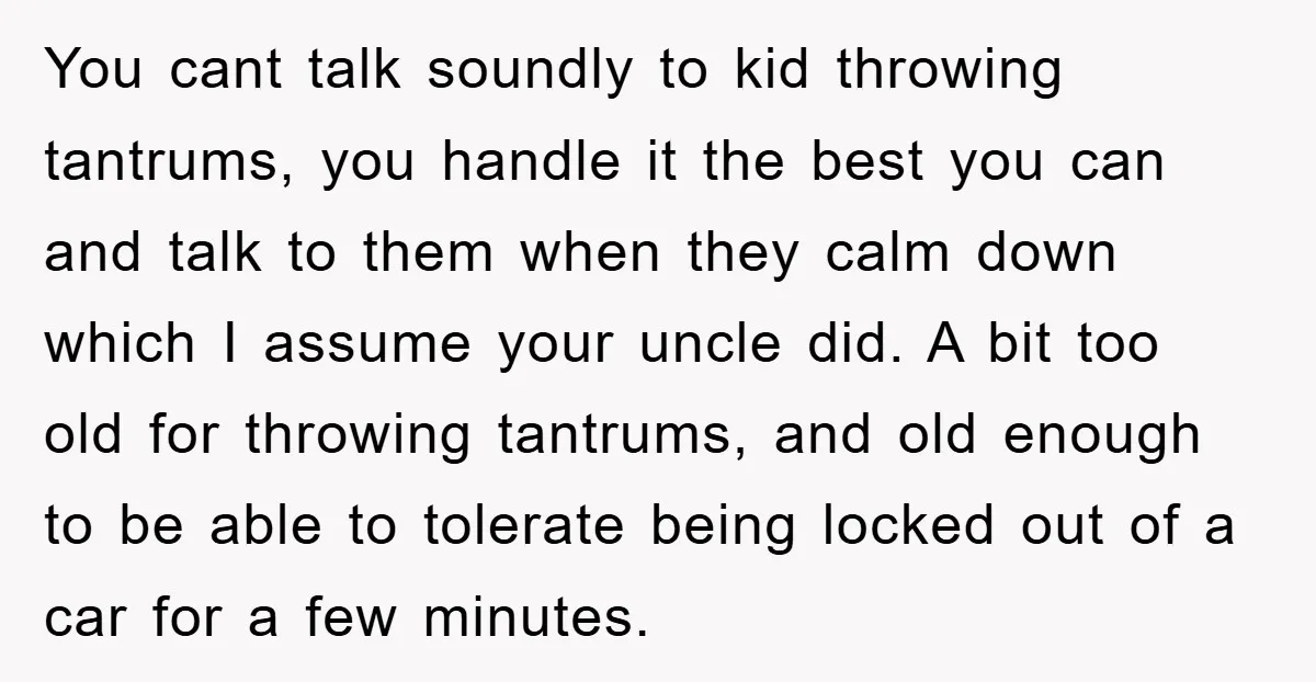 You cant talk soundly to kid throwing tantrums, you handle it the best you can and talk to them when they calm down which I assume your uncle did. A...