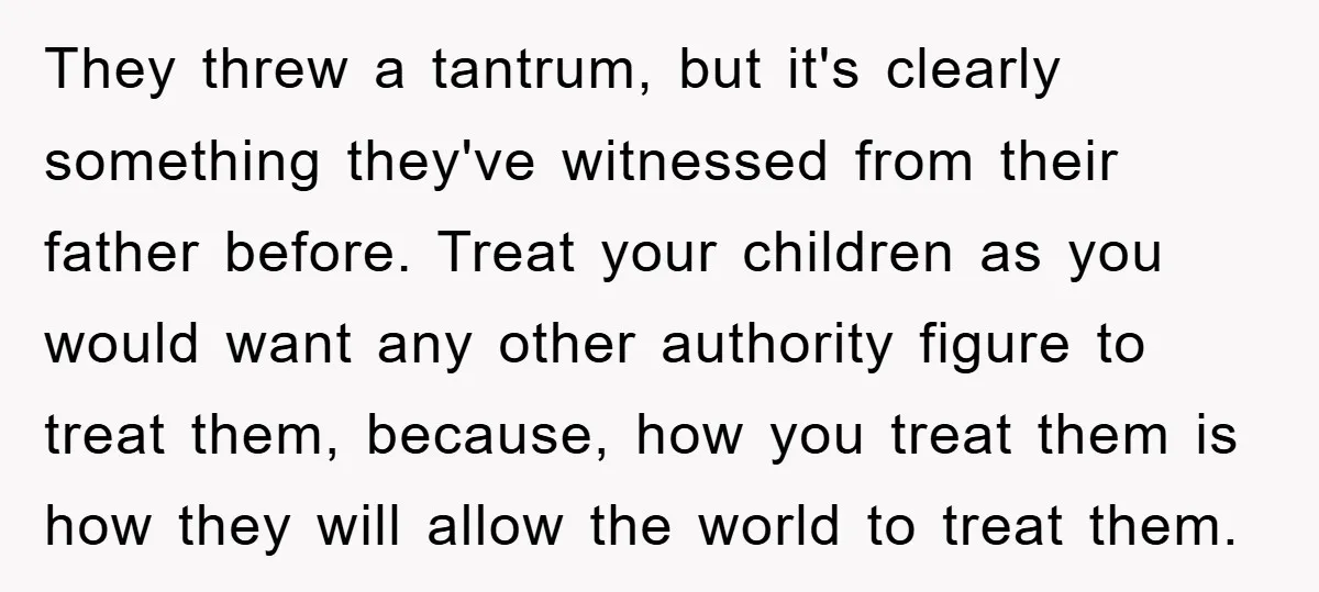 They threw a tantrum, but it's clearly something they've witnessed from their father before. Treat your children as you would want any other authority figure to treat them, because, how...