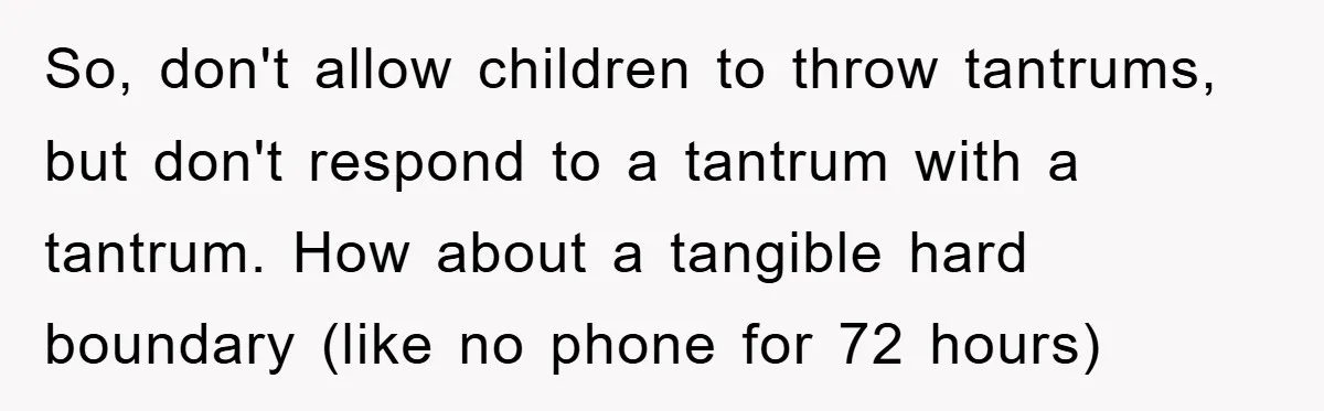 So, don't allow children to throw tantrums, but don't respond to a tantrum with a tantrum. How about a tangible hard boundary (like no phone for 72 hours)