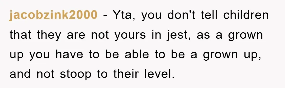 jacobzink2000 − Yta, you don't tell children that they are not yours in jest, as a grown up you have to be able to be a grown up, and not...