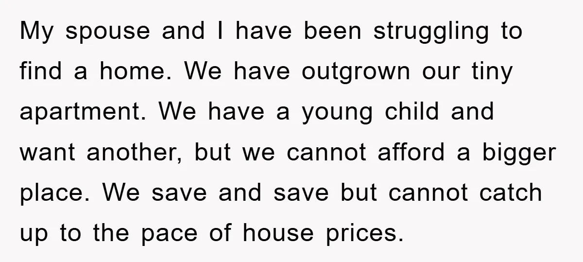 My spouse and I have been struggling to find a home. We have outgrown our tiny apartment. We have a young child and want another, but we cannot afford a...