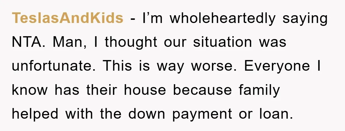 TeslasAndKids − I’m wholeheartedly saying NTA. Man, I thought our situation was unfortunate. This is way worse. Everyone I know has their house because family helped with the down payment...