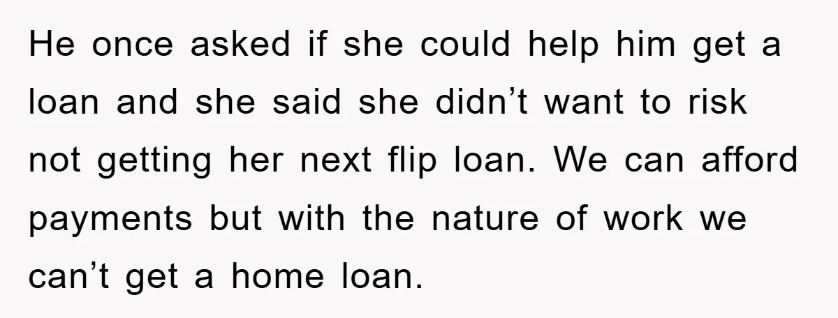 He once asked if she could help him get a loan and she said she didn’t want to risk not getting her next flip loan. We can afford payments but...