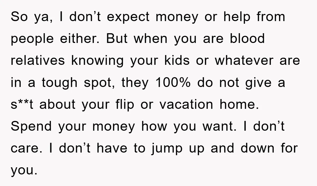 So ya, I don’t expect money or help from people either. But when you are blood relatives knowing your kids or whatever are in a tough spot, they 100% do...