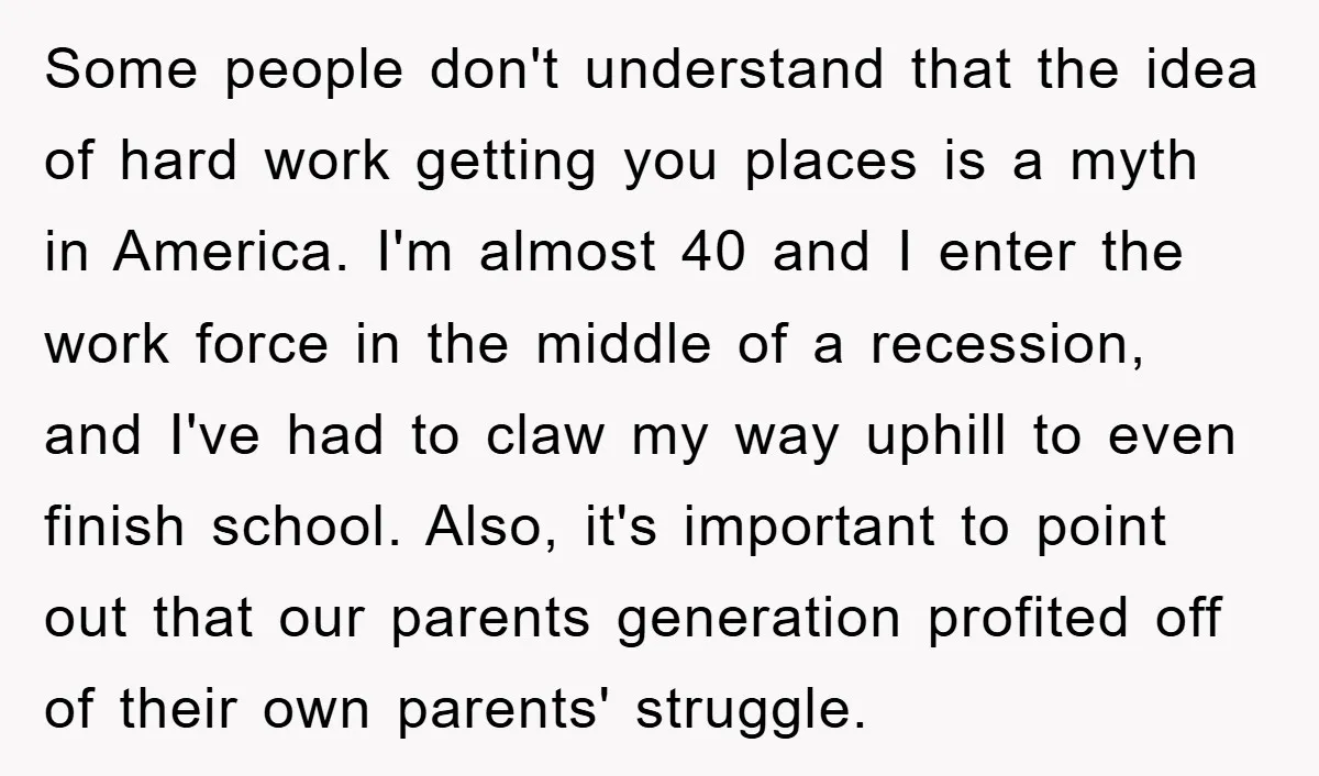 Some people don't understand that the idea of hard work getting you places is a myth in America. I'm almost 40 and I enter the work force in the middle...