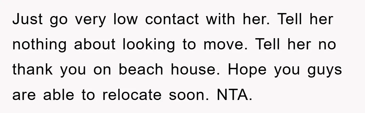 Just go very low contact with her. Tell her nothing about looking to move. Tell her no thank you on beach house. Hope you guys are able to relocate soon....