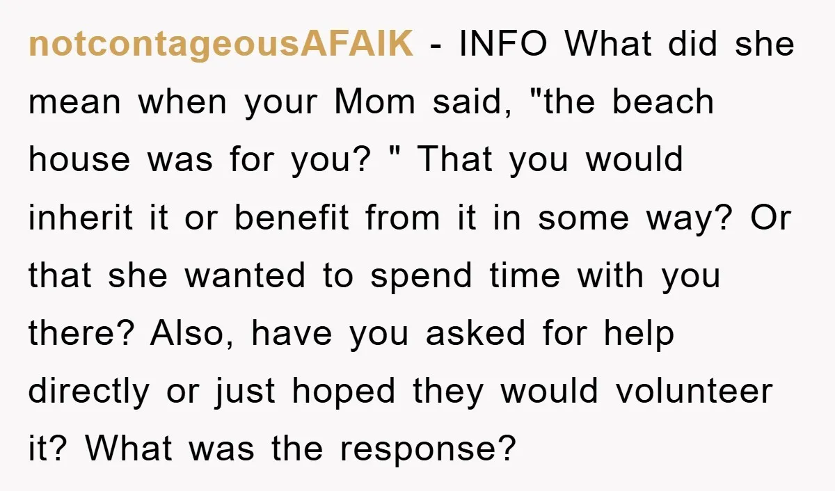 notcontageousAFAIK − INFO What did she mean when your Mom said, "the beach house was for you? " That you would inherit it or benefit from it in some way?...