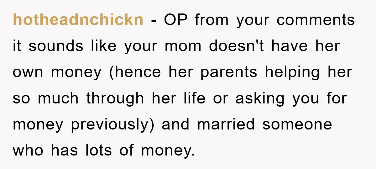 hotheadnchickn − OP from your comments it sounds like your mom doesn't have her own money (hence her parents helping her so much through her life or asking you for...