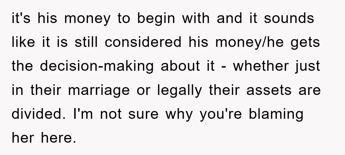 it's his money to begin with and it sounds like it is still considered his money/he gets the decision-making about it - whether just in their marriage or legally their...