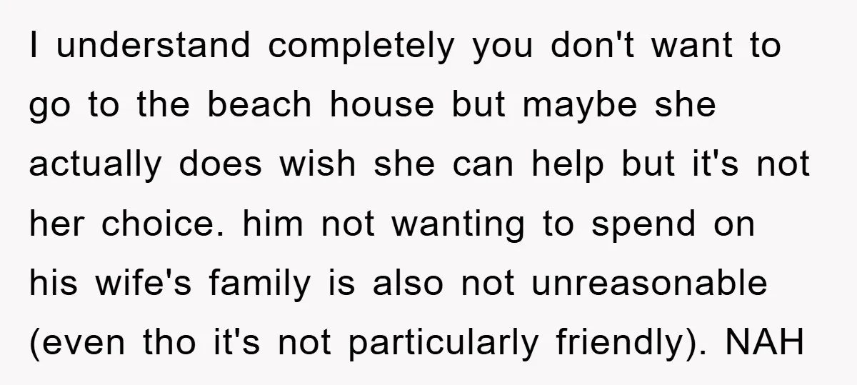 I understand completely you don't want to go to the beach house but maybe she actually does wish she can help but it's not her choice. him not wanting to...