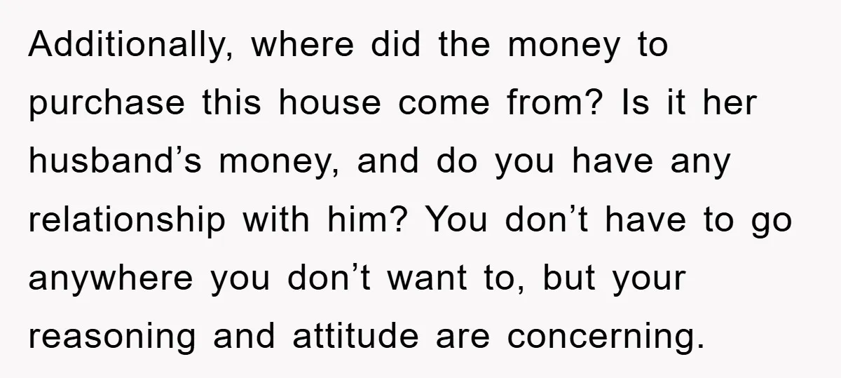 Additionally, where did the money to purchase this house come from? Is it her husband’s money, and do you have any relationship with him? You don’t have to go anywhere...