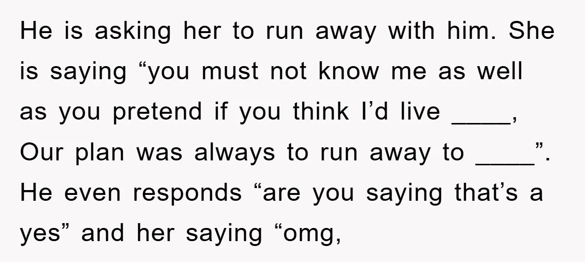 He is asking her to run away with him. She is saying “you must not know me as well as you pretend if you think I’d live ____, Our plan...