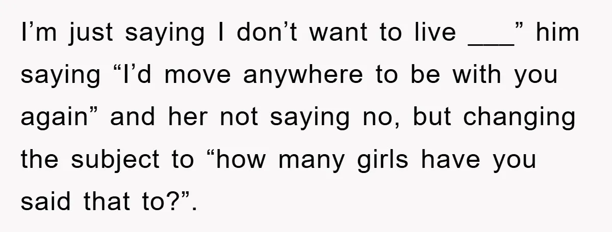 I’m just saying I don’t want to live ___” him saying “I’d move anywhere to be with you again” and her not saying no, but changing the subject to “how...