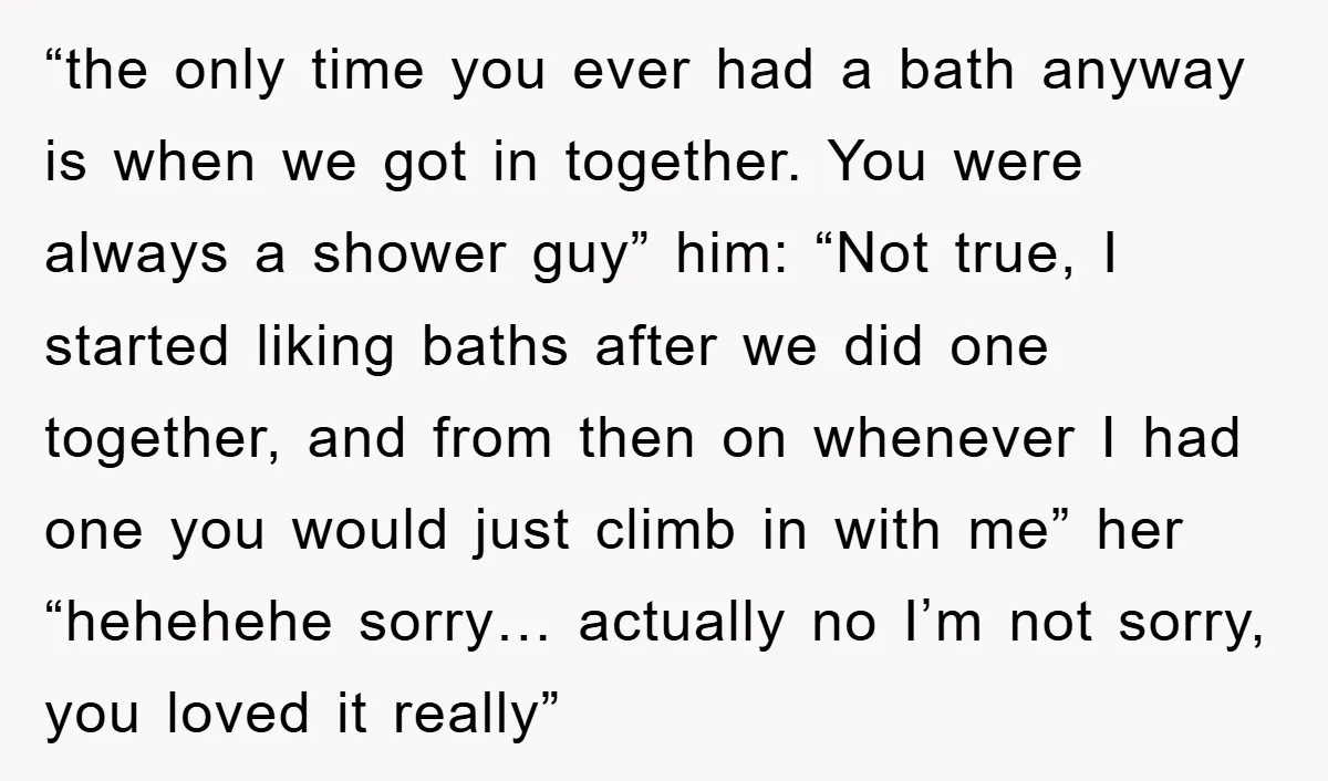 “the only time you ever had a bath anyway is when we got in together. You were always a shower guy” him: “Not true, I started liking baths after we...