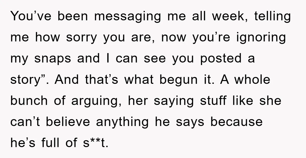 You’ve been messaging me all week, telling me how sorry you are, now you’re ignoring my snaps and I can see you posted a story”. And that’s what begun it....