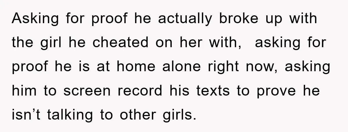 Asking for proof he actually broke up with the girl he cheated on her with, asking for proof he is at home alone right now, asking him to screen record...