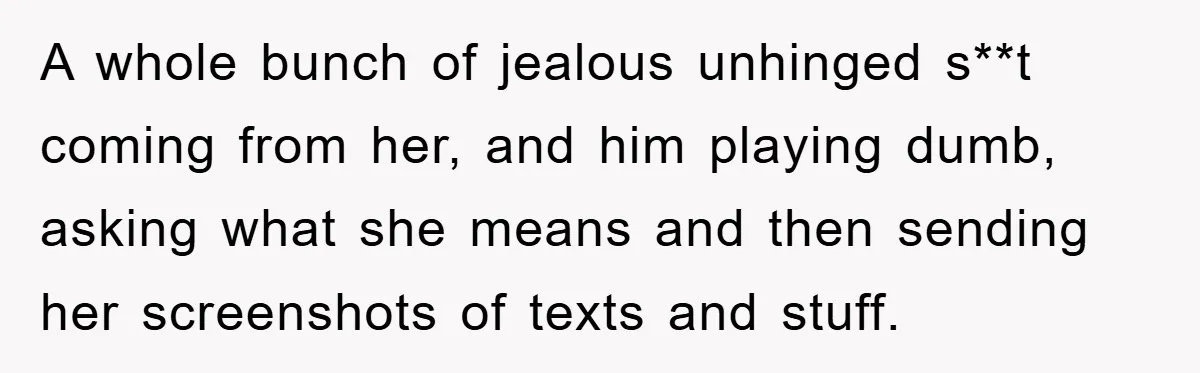A whole bunch of jealous unhinged s**t coming from her, and him playing dumb, asking what she means and then sending her screenshots of texts and stuff.