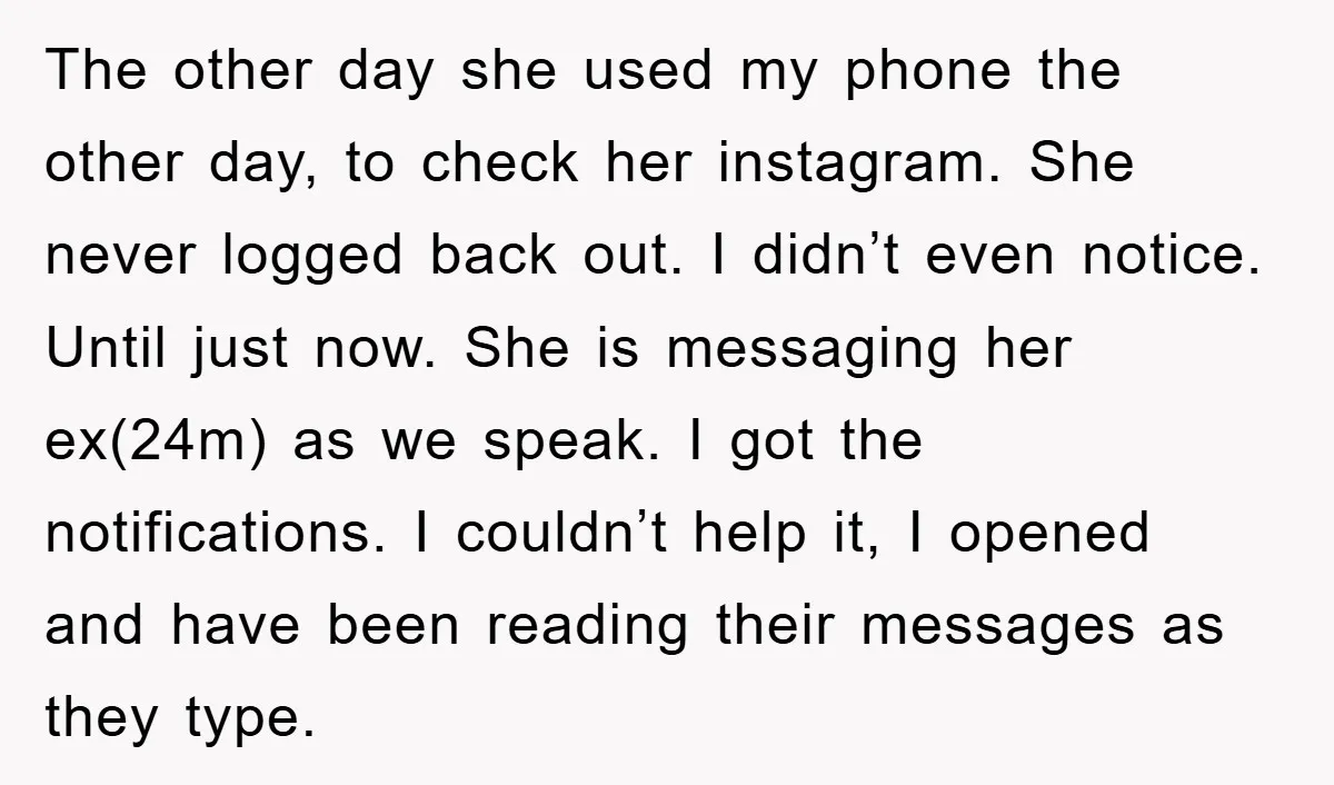 The other day she used my phone the other day, to check her instagram. She never logged back out. I didn’t even notice. Until just now. She is messaging her...
