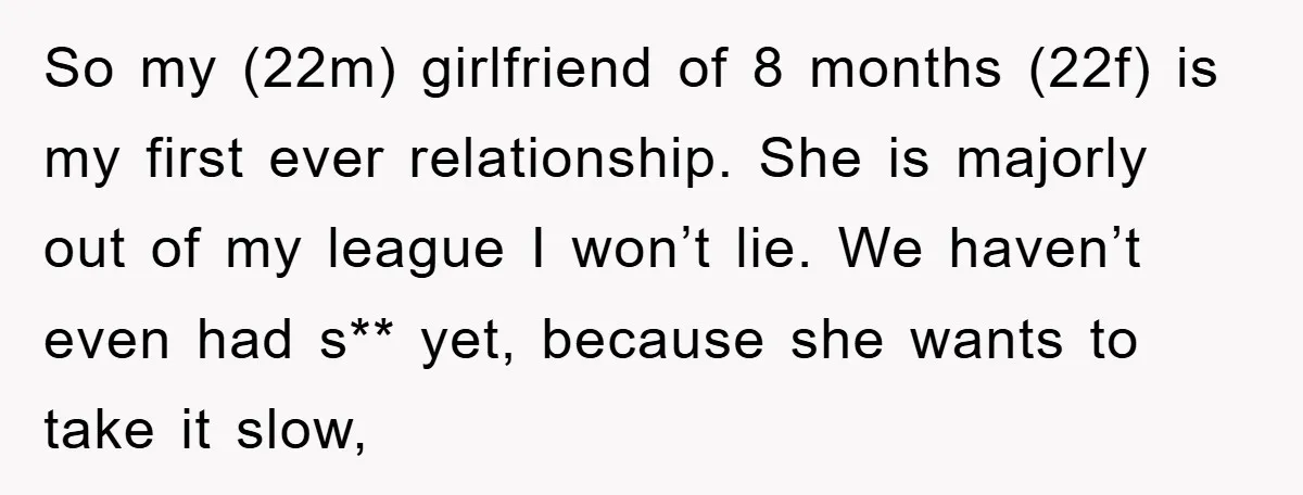 So my (22m) girlfriend of 8 months (22f) is my first ever relationship. She is majorly out of my league I won’t lie. We haven’t even had s** yet, because...
