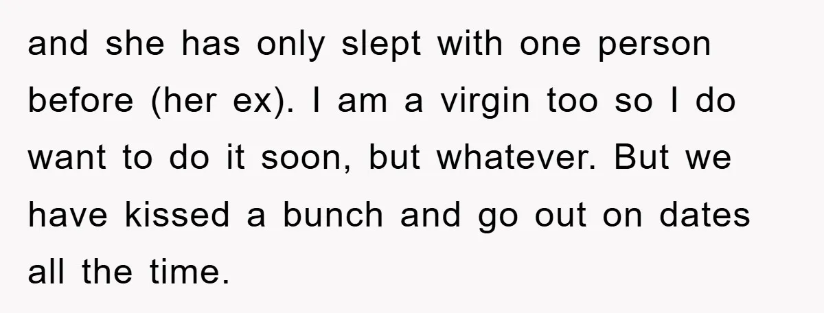 and she has only slept with one person before (her ex). I am a virgin too so I do want to do it soon, but whatever. But we have kissed...