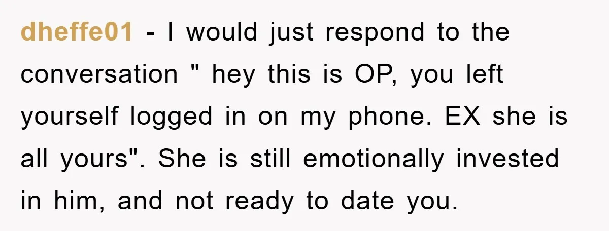 dheffe01 − I would just respond to the conversation " hey this is OP, you left yourself logged in on my phone. EX she is all yours". She is still...