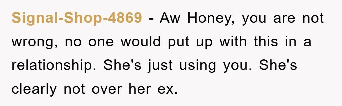 Signal-Shop-4869 − Aw Honey, you are not wrong, no one would put up with this in a relationship. She's just using you. She's clearly not over her ex.