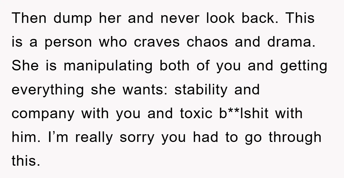 Then dump her and never look back. This is a person who craves chaos and drama. She is manipulating both of you and getting everything she wants: stability and company...